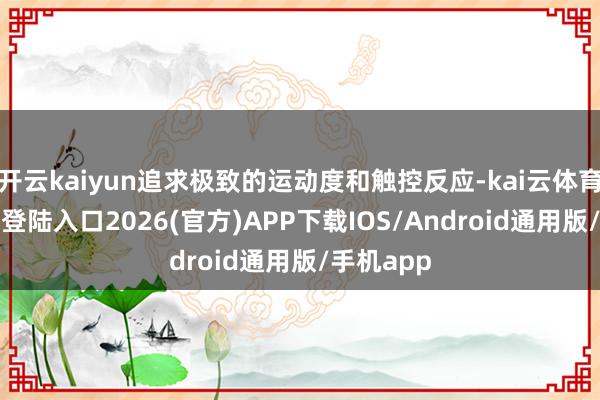 开云kaiyun追求极致的运动度和触控反应-kai云体育网页app登陆入口2026(官方)APP下载IOS/Android通用版/手机app