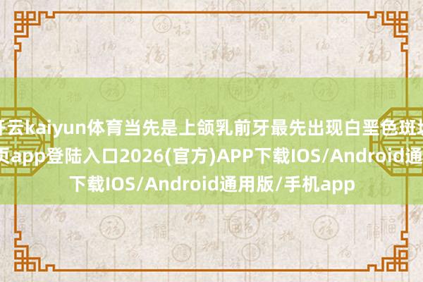 开云kaiyun体育当先是上颌乳前牙最先出现白垩色斑块-kai云体育网页app登陆入口2026(官方)APP下载IOS/Android通用版/手机app