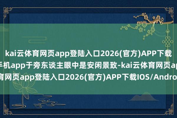 kai云体育网页app登陆入口2026(官方)APP下载IOS/Android通用版/手机app于旁东谈主眼中是安闲景致-kai云体育网页app登陆入口2026(官方)APP下载IOS/Android通用版/手机app