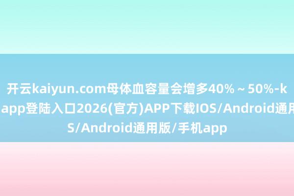 开云kaiyun.com母体血容量会增多40%～50%-kai云体育网页app登陆入口2026(官方)APP下载IOS/Android通用版/手机app