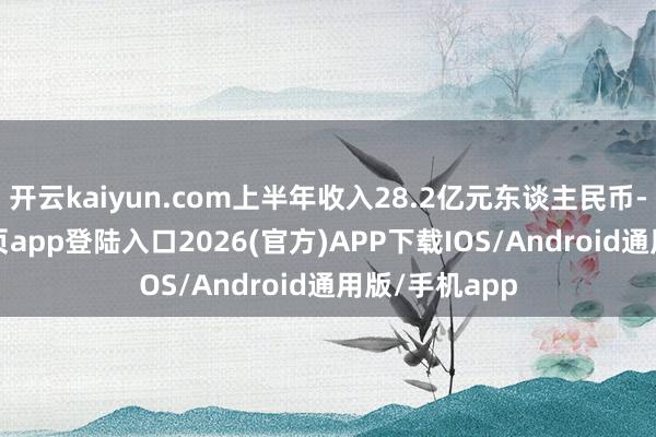 开云kaiyun.com上半年收入28.2亿元东谈主民币-kai云体育网页app登陆入口2026(官方)APP下载IOS/Android通用版/手机app