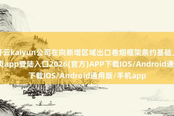 开云kaiyun公司在向新增区域出口卷烟框架条约基础上-kai云体育网页app登陆入口2026(官方)APP下载IOS/Android通用版/手机app