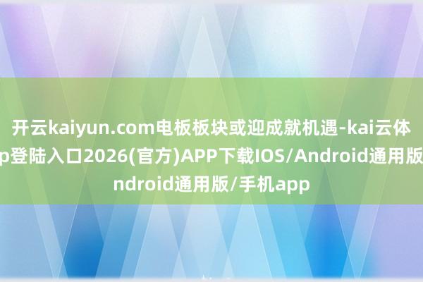 开云kaiyun.com电板板块或迎成就机遇-kai云体育网页app登陆入口2026(官方)APP下载IOS/Android通用版/手机app
