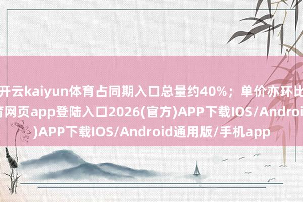 开云kaiyun体育占同期入口总量约40%；单价亦环比增长1%-kai云体育网页app登陆入口2026(官方)APP下载IOS/Android通用版/手机app