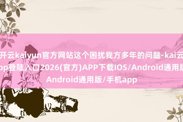 开云kaiyun官方网站这个困扰我方多年的问题-kai云体育网页app登陆入口2026(官方)APP下载IOS/Android通用版/手机app