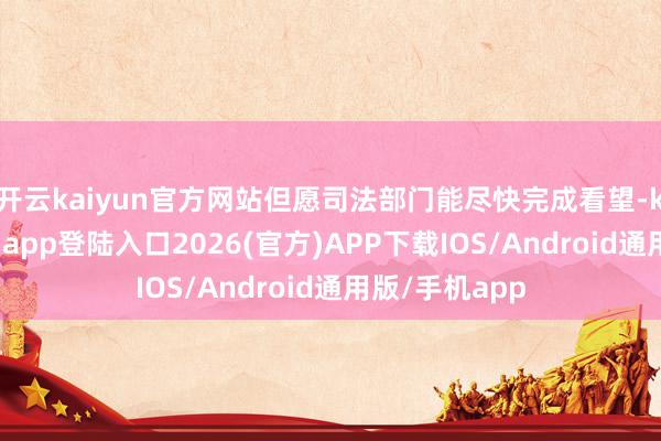 开云kaiyun官方网站但愿司法部门能尽快完成看望-kai云体育网页app登陆入口2026(官方)APP下载IOS/Android通用版/手机app