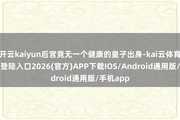 开云kaiyun后宫竟无一个健康的皇子出身-kai云体育网页app登陆入口2026(官方)APP下载IOS/Android通用版/手机app