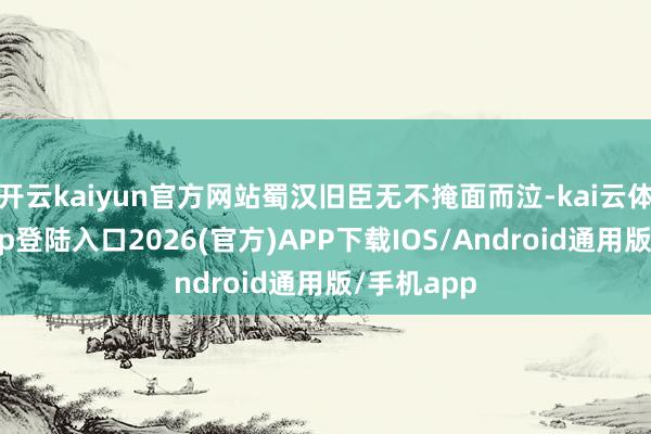 开云kaiyun官方网站蜀汉旧臣无不掩面而泣-kai云体育网页app登陆入口2026(官方)APP下载IOS/Android通用版/手机app