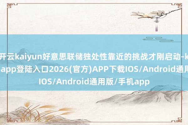 开云kaiyun好意思联储独处性靠近的挑战才刚启动-kai云体育网页app登陆入口2026(官方)APP下载IOS/Android通用版/手机app