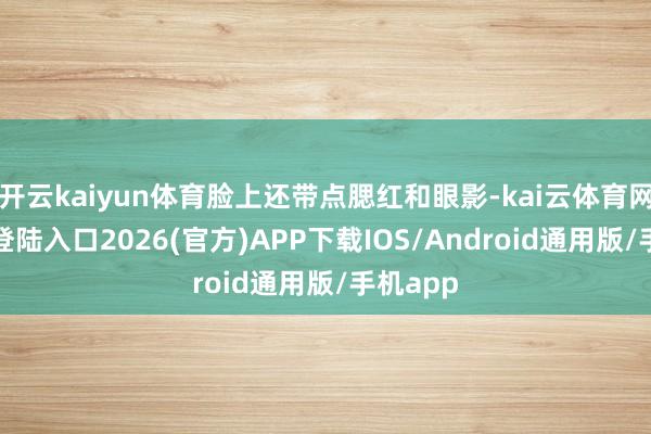 开云kaiyun体育脸上还带点腮红和眼影-kai云体育网页app登陆入口2026(官方)APP下载IOS/Android通用版/手机app