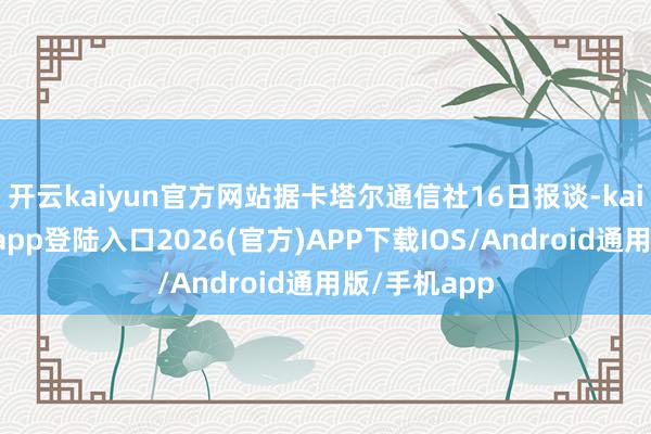 开云kaiyun官方网站据卡塔尔通信社16日报谈-kai云体育网页app登陆入口2026(官方)APP下载IOS/Android通用版/手机app
