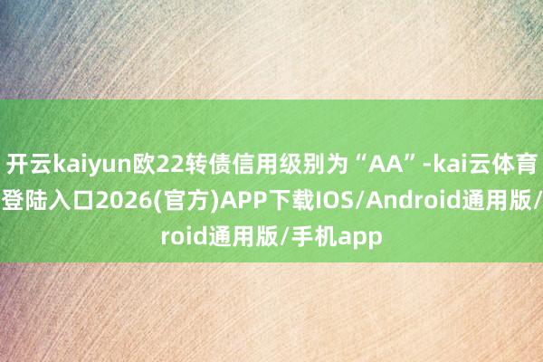 开云kaiyun欧22转债信用级别为“AA”-kai云体育网页app登陆入口2026(官方)APP下载IOS/Android通用版/手机app