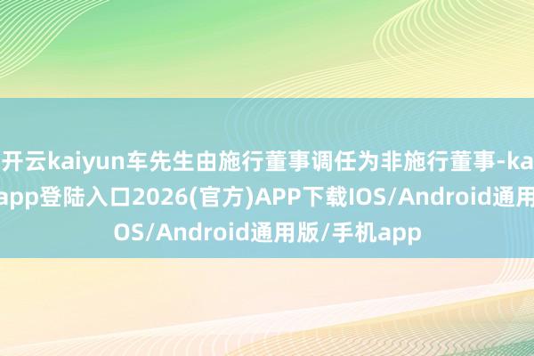 开云kaiyun车先生由施行董事调任为非施行董事-kai云体育网页app登陆入口2026(官方)APP下载IOS/Android通用版/手机app