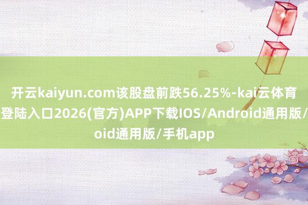 开云kaiyun.com该股盘前跌56.25%-kai云体育网页app登陆入口2026(官方)APP下载IOS/Android通用版/手机app
