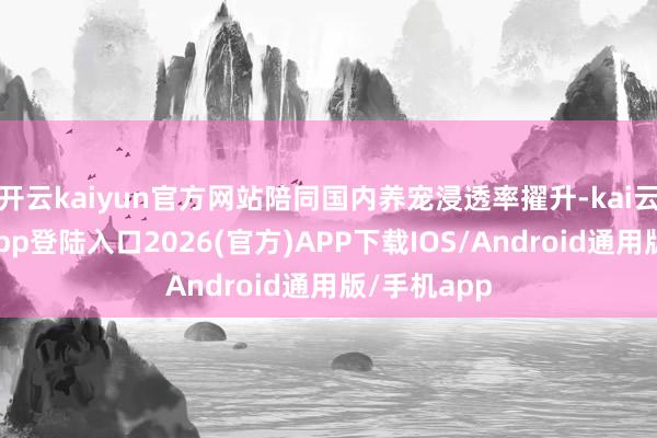 开云kaiyun官方网站陪同国内养宠浸透率擢升-kai云体育网页app登陆入口2026(官方)APP下载IOS/Android通用版/手机app
