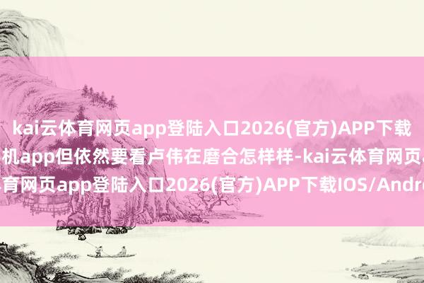 kai云体育网页app登陆入口2026(官方)APP下载IOS/Android通用版/手机app但依然要看卢伟在磨合怎样样-kai云体育网页app登陆入口2026(官方)APP下载IOS/Android通用版/手机app