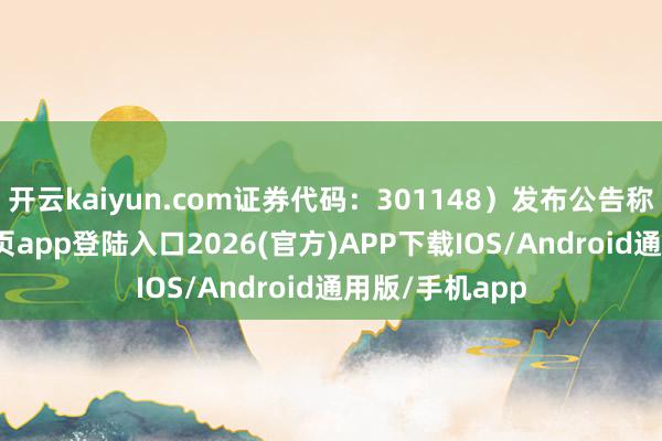 开云kaiyun.com证券代码：301148）发布公告称-kai云体育网页app登陆入口2026(官方)APP下载IOS/Android通用版/手机app