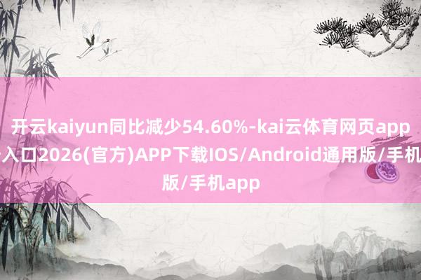 开云kaiyun同比减少54.60%-kai云体育网页app登陆入口2026(官方)APP下载IOS/Android通用版/手机app