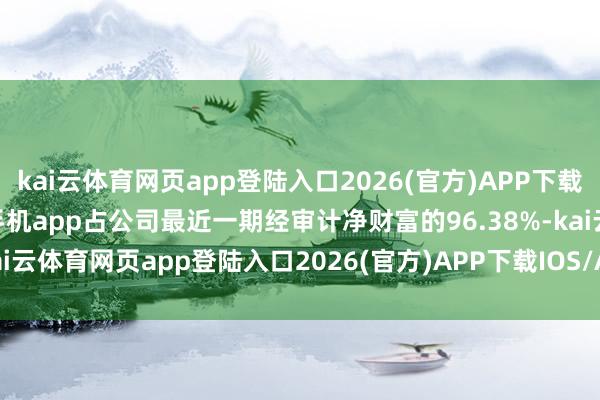 kai云体育网页app登陆入口2026(官方)APP下载IOS/Android通用版/手机app占公司最近一期经审计净财富的96.38%-kai云体育网页app登陆入口2026(官方)APP下载IOS/Android通用版/手机app