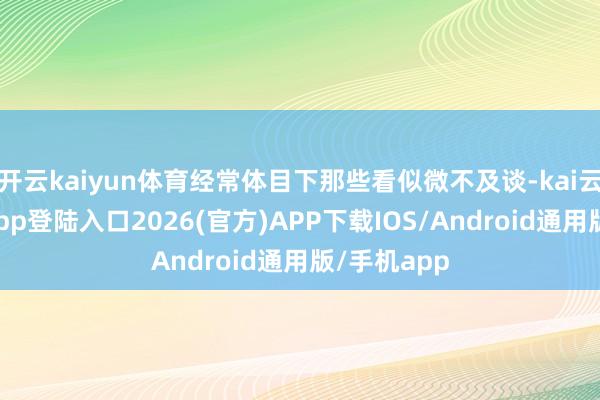 开云kaiyun体育经常体目下那些看似微不及谈-kai云体育网页app登陆入口2026(官方)APP下载IOS/Android通用版/手机app