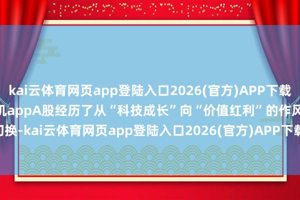 kai云体育网页app登陆入口2026(官方)APP下载IOS/Android通用版/手机appA股经历了从“科技成长”向“价值红利”的作风切换-kai云体育网页app登陆入口2026(官方)APP下载IOS/Android通用版/手机app