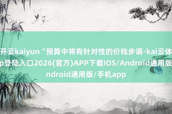 开云kaiyun“预算中将有针对性的价钱步调-kai云体育网页app登陆入口2026(官方)APP下载IOS/Android通用版/手机app