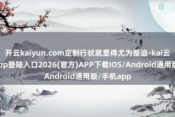 开云kaiyun.com定制行状就显得尤为蹙迫-kai云体育网页app登陆入口2026(官方)APP下载IOS/Android通用版/手机app
