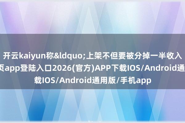 开云kaiyun称&ldquo;上架不但要被分掉一半收入-kai云体育网页app登陆入口2026(官方)APP下载IOS/Android通用版/手机app