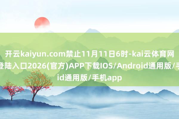 开云kaiyun.com禁止11月11日6时-kai云体育网页app登陆入口2026(官方)APP下载IOS/Android通用版/手机app