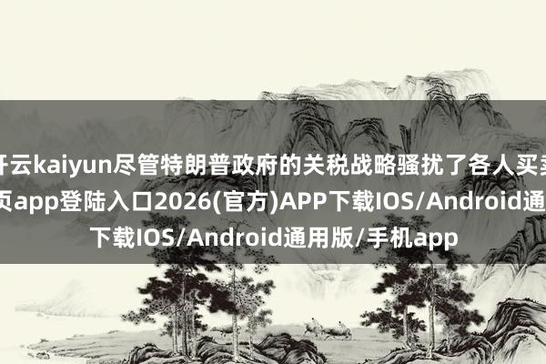 开云kaiyun尽管特朗普政府的关税战略骚扰了各人买卖-kai云体育网页app登陆入口2026(官方)APP下载IOS/Android通用版/手机app